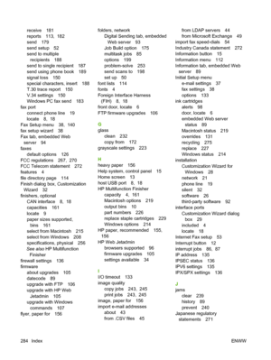 Page 298
receive 181
reports 113,  182
send 179
send setup 52
send to multiplerecipients 188
send to single recipient 187
send using phone book 189
signal loss 150
special characters, insert 188
T.30 trace report 150
V.34 settings 150
Windows PC fax send 183
fax port connect phone line 19
locate 8,  18
Fax Setup menu 38,  140
fax setup wizard 38
Fax tab, embedded Web server 94
faxes default options 126
FCC regulations 267,  270
FCC Telecom statement 272
features 4
file directory page 114
Finish dialog box,...