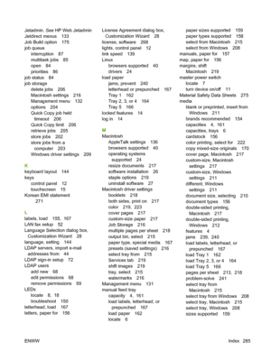 Page 299
Jetadmin. See HP Web Jetadmin
Jetdirect menus 133
Job Build option 175
job queue
interruption 87
multitask jobs 85
open 84
priorities 86
job status 84
job storage
delete jobs 206
Macintosh settings 216
Management menu 132
options 204
Quick Copy job heldtimeout 206
Quick Copy limit 206
retrieve jobs 205
store jobs 202
store jobs from a computer 203
Windows driver settings 209
K
keyboard layout 144
keys control panel 12
touchscreen 15
Korean EMI statement
271
L
labels, load 155,  167
LAN fax setup 52...