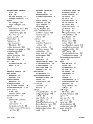 Page 302
remote firmware upgradesabout 105
FTP 106
HP Web Jetadmin 105
Windows commands 107
replace ink cartridges 227
staple cartridges 229
reports
Administration menu 112
embedded Web serverinformation pages 89
fax 113,  182
reports, paper for 156
Reset button 12
Resets menu 151
resize documents Macintosh 217
resizing documents 210
restaurant menu, paper for 156
restore factory default settings 151
retrieve stored jobs 205
RGB 222,  224
RGB sample page 114
RJ-11 port connect phone line 19
locate 8,  18
S
sales...