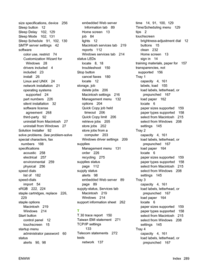 Page 303
size specifications, device 256
Sleep button 12
Sleep Delay 102,  129
Sleep Mode 102,  131
Sleep Schedule 91,  102,  130
SMTP server settings 42
softwarecolor use, restrict 74
Customization Wizard forWindows 28
drivers included 4
included 23
install 26
Linux and UNIX 24
network installation 21
operating systems supported 24
part numbers 226
silent installation 32
software license agreement 268
third-party 92
uninstall from Macintosh 27
uninstall from Windows 27
Solution Installer 92
solve problems.  See...