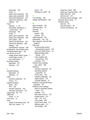 Page 304
load paper 164
locate 6
paper sizes supported 159
paper types supported 158
select from Macintosh 215
select from Windows 208
settings 145
Tray 5 capacity 4,  161
load labels, letterhead, or
prepunched 167
load paper 166
locate 6
paper sizes supported 159
paper types supported 158
part number 226
select from Macintosh 215
select from Windows 208
settings 145
specifications, physical 256
troubleshoot.  See problem-solve
Troubleshooting menu 150
turn device on or off
master power switch, locate 7
on/off...