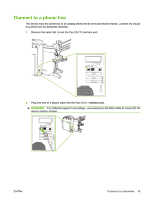 Page 33
Connect to a phone line
The device must be connected to an analog phone line to send and receive faxes. Connect the device
to a phone line by doing the following:
1. Remove the label that covers the Fax (RJ11) interface port.
2.Plug one end of a phone cable into the Fax (RJ11) interface port.
WARNING! For protection against overvoltage, use a minumum 26 AWG cable to connect to the
device modem module.
ENWW Connect to a phone line 19
 