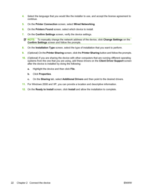 Page 36
4.Select the language that you would like the installer to use, and accept the license agreement to
continue.
5. On the  Printer Connection  screen, select Wired Networking .
6. On the  Printers Found  screen, select whic h device to install.
7. On the  Confirm Settings  screen, verify the device settings.
NOTE:To manually change the network address of the device, click  Change Settings on the
Confirm Settings  screen and follow the prompts.
8.On the  Installation Type  screen, select the type of...