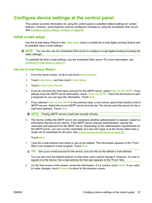 Page 51
Configure device settings at the control panel
This section provides information for using the control panel to establish default settings for certain
features. However, some features must be configured remotely by using the embedded Web server.
See 
Configure device settings remotely on page 40.
Initial e-mail setup
Use the E-mail Setup Wizard in the  Initial Setup menu to enable the e-mail digital sending feature and
to establish basic e-mail settings.
NOTE: You can also use the embedded Web server to...