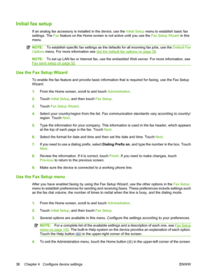 Page 52
Initial fax setup
If an analog fax accessory is installed in the device, use the Initial Setup menu to establish basic fax
settings. The  Fax feature on the Home screen is not active until you use the  Fax Setup Wizard in this
menu.
NOTE: To establish specific fax settings as the defaults for all incoming fax jobs, use the  Default Fax
Options  menu. For more information see 
Set the default fax options on page 39.
NOTE: To set up LAN fax or Internet fax, use the embedded Web server. For more...