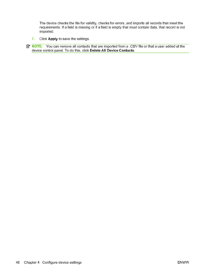 Page 62
The device checks the file for validity, checks for errors, and imports all records that meet the
requirements. If a field is missing or if a field is  empty that must contain data, that record is not
imported.
7. Click  Apply  to save the settings.
NOTE: You can remove all contacts that are imported fr om a .CSV file or that a user added at the
device control panel. To do this, click  Delete All Device Contacts.
48 Chapter 4   Configure device settings ENWW
 