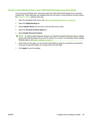 Page 63
Access e-mail addresses from a users Microsoft Exchange personal contacts
You can access individual users personal contacts  from their Microsoft Exchange Server personal
contacts lists. These addresses are available when th e user signs in using Windows and then selects
the  Personal Contacts  address book view.
1. Open the embedded Web server. See 
Open the embedded Web server on page 40.
2. Select the  Digital Sending  tab.
3. Select  Address Book  from the menu on the left side of the screen.
4....