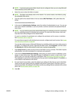 Page 65
NOTE:A personal quick access folder should only be  configured when you are using Microsoft
Active Directory as the LDAP server.
4. Select the server where  the folder is located.
NOTE:The folder must already exist on the network . You cannot create a new folder by using
the embedded Web server.
5. Type the path for the network folder in the box below  UNC Path Name. UNC paths follow this
format:
\\servername\sharename\foldername
6. In the area for  Authentication Settings , select the method of authen...