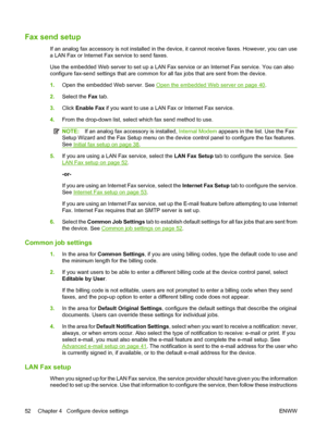 Page 66
Fax send setup
If an analog fax accessory is not installed in the device, it cannot receive faxes. However, you can use
a LAN Fax or Internet Fax service to send faxes.
Use the embedded Web server to set up a LAN Fax service or an Internet Fax service. You can also
configure fax-send settings that are common for  all fax jobs that are sent from the device.
1. Open the embedded Web server. See 
Open the embedded Web server on page 40.
2. Select the  Fax tab.
3. Click  Enable Fax  if you want to use a LAN...