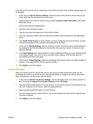 Page 67
to use the service with the device. Depending on the service provider, some of these settings might not
be available.
1.In the area for  LAN Fax Service Settings , select the name of the LAN Fax service that you are
using. Select the file form at that the service uses.
2. Type the path to the LAN Fax folder in the box below  Common Folder Path (UNC). UNC paths
follow this format:
\\servername\sharename\foldername
3. Type the correct Windows domain.
4. Type the username and password for the LAN Fax...