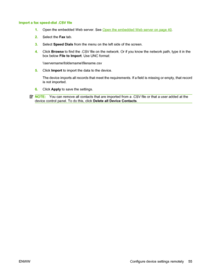 Page 69
Import a fax speed-dial .CSV file1.Open the embedded Web server. See 
Open the embedded Web server on page 40.
2. Select the  Fax tab.
3. Select  Speed Dials  from the menu on the left side of the screen.
4. Click  Browse  to find the .CSV file on the network. Or if  you know the network path, type it in the
box below  File to Import . Use UNC format:
\\servername\foldername\filename.csv
5. Click  Import  to import the data to the device.
The device imports all records that meet the requir ements. If a...