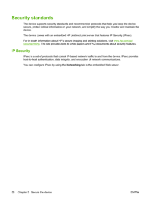 Page 72
Security standards
The device supports security standards and recommended protocols that help you keep the device
secure, protect critical information on your network, and simplify the way you monitor and maintain the
device.
The device comes with an embedded HP Jetdirect  print server that features IP Security (IPsec).
For in-depth information about HPs secure imaging and printing solutions, visit 
www.hp.com/go/
secureprinting . The site provides links to white papers and FAQ documents about security...