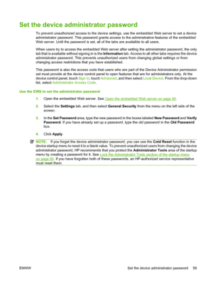 Page 73
Set the device administrator password
To prevent unauthorized access to the device settings, use the embedded Web server to set a device
administrator password. This password grants acce ss to the administrative features of the embedded
Web server. Until the password is set, all  of the tabs are availalble to all users.
When users try to access the embedded Web server after setting the administrator password, the only
tab that is available without signing in is the  Information tab. Access to all other...