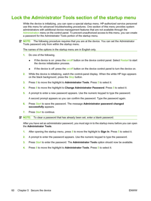 Page 74
Lock the Administrator Tools section of the startup menu
While the device is initializing, you can open a sp ecial startup menu. HP-authorized service personnel
use this menu for advanced troubleshooting proced ures. One section of this menu provides system
administrators with additional device-managemen t features that are not available through the
Administration  menu on the control panel. To prevent unauthorized access to this menu, you can create
a password for the Administrator Tools portion of the...