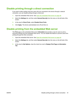 Page 75
Disable printing through a direct connection
If you want to allow printing only from users who are connected to the device through a network
connection, you can disable printing through a direct port.
1. Open the embedded Web server. See 
Open the embedded Web server on page 40.
2. Select the  Settings tab, and then select  General Security from the menu on the left side of the
screen.
3. In the area for  Direct Ports, select Disable Direct Ports .
4. Click  Apply . The device automatically turns off...