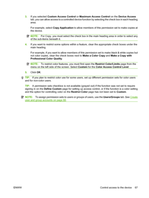 Page 81
3.If you selected  Custom Access Control  or Maximum Access Control  on the Device Access
tab, you can allow access to a controlled device function by selecting the check box in each heading
area.
For example, select  Copy Application to allow members of this permission set to make copies at
the device.
NOTE: For Copy, you must select the check box in th e main heading area in order to select any
of the sub-items beneath it.
4. If you want to restrict some options within a fe ature, clear the...