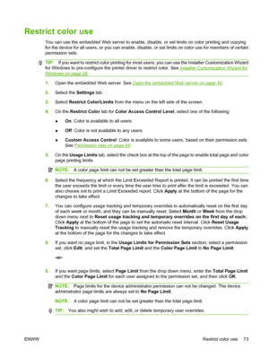 Page 87
Restrict color use
You can use the embedded Web server to enable, disable, or set limits on color printing and copying
for the device for all users, or you can enable, disable, or set limits on color use for members of certain
permission sets.
TIP: If you want to restrict color pr inting for most users, you can use the Installer Customization Wizard
for Windows to pre-configure the prin ter driver to restrict color. See 
Installer Customization Wizard for
Windows on page 28.
1. Open the embedded Web...