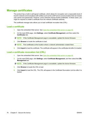 Page 90
Manage certificates 
The product has a built-in self-signed certificate, which allows for encryption and a reasonable level of
trust for network communications with  entities such as the LDAP server (communication that can include
user names and passwords). However, some networks  require trusted certificates. In these cases, you
might be required to install a certificat e from the network certificate authority.
The certificate manager also allows you to  load certificate revocation lists (CRL).
Load a...