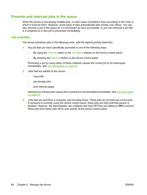 Page 100
Promote and interrupt jobs in the queue
When the device is processing mult iple jobs, in most cases it prioritizes them according to the order in
which it receives them. However, some types of jobs automatically take priority over others. You can
also promote a job in the queue so it is processed  as soon as possible, or you can interrupt a job that
is in progress so a new job is processed immediately.
Job priorities
The device prioritizes jobs in the following  order, with the highest priority listed...