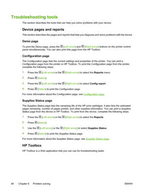 Page 106
Troubleshooting tools
The section describes the tools that can help you solve problems with your device.
Device pages and reports
This section describes the pages and reports that help you diagnose and solve problems with the device.
Demo page
To print the Demo page, press the  (Left arrow ) and  (Right arrow ) buttons on the printer control
panel simultaneously. You can also print this page from the HP Toolbox.
Configuration page
The Configuration page lists the current settings and properties of the...