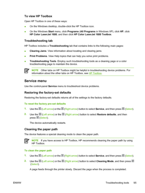 Page 107
To view HP Toolbox
Open HP Toolbox in one of these ways:
●On the Windows desktop, double-click the HP Toolbox icon.
● On the Windows 
Start menu, click  Programs (All Programs  in Windows XP), click  HP, click
HP Color LaserJet 1600 , and then click HP Color LaserJet 1600 Toolbox .
Troubleshooting tab
HP Toolbox includes a Troubleshooting tab that contains links to the following main pages:
● Clearing Jams
. View information about locating and clearing jams.
● Print Problems
. View Help topics that can...