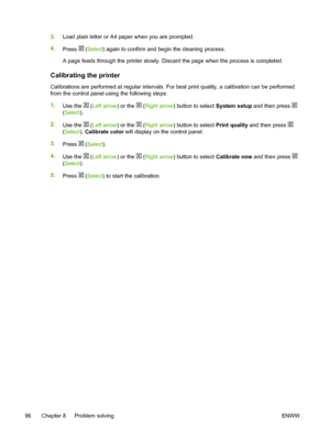 Page 108
3.Load plain letter or A4 paper when you are prompted.
4. Press 
 (Select ) again to confirm and begin the cleaning process.
A page feeds through the printer slowly. Discard the page when the process is completed.
Calibrating the printer
Calibrations are performed at regular intervals. For best print quality, a calibration can be performed
from the control panel using the following steps:
1. Use the 
 (Left arrow ) or the  (Right arrow ) button to select  System setup and then press 
(Select ).
2. Use...