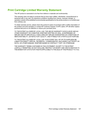 Page 119
Print Cartridge Limited Warranty Statement
This HP product is warranted to be free from defects in materials and workmanship.
This warranty does not apply to products that (a) have been refilled, refurbished, remanufactured or
tampered with in any way, (b) experience problems resulting from misuse, improper storage, or
operation outside of the published environmental specifications for the printer product or (c) exhibit wear
from ordinary use.
To obtain warranty service, please return the product to...
