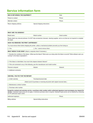 Page 122
Service information form
WHO IS RETURNING THE EQUIPMENT?Date:
Person to contact:Phone:
Alternate contact:Phone:
Return shipping address:
 
 Special shipping instructions:
WHAT ARE YOU SENDING?
Model name:
Model number:Serial number:
Please attach any relevant printouts. Do NOT ship accessories (manuals, cleaning supplies, and so on) that are not required to  complete
the repair.
HAVE YOU REMOVED THE PRINT CARTRIDGES?
You must remove them before shipping the printer,  unless a mechanical problem prevents...