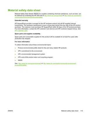 Page 131
Material safety data sheet
Material Safety Data Sheets (MSDS) for supplies containing chemical substances, such as toner, can
be obtained by contacting the HP Web site at 
http://www.hp.com/go/msds or http://www.hp.com/hpinfo/
community/environment/productinfo/safety .
Extended warranty
HP SupportPack provides coverage for the HP hardware product and all HP-supplied internal
components. The hardware maintenance covers a three-year period from the date of the HP product
purchase. The customer must...