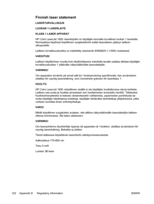 Page 134
Finnish laser statement
LASERTURVALLISUUS
LUOKAN 1 LASERLAITE
KLASS 1 LASER APPARAT
HP Color LaserJet 1600 -laserkirjoitin on käyttäjän kannalta turvallinen luokan 1 laserlaite.
Normaalissa käytössä kirjoittimen suojakotelointi estää lasersäteen pääsyn laitteen
ulkopuolelle.
Laitteen turvallisuusluokka on määritetty standardin EN60825-1 (1994) mukaisesti.
VAROITUS!
Laitteen käyttäminen muulla kuin käyttöohjeessa mainitulla tavalla saattaa altistaa käyttäjän
turvallisuusluokan 1 ylittävälle...