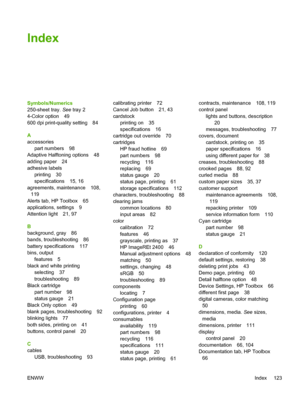 Page 135
Index
Symbols/Numerics
250-sheet tray. See tray 2
4-Color option 49
600 dpi print-quality setting 84
A
accessories part numbers 98
Adaptive Halftoning options 48
adding paper 24
adhesive labels printing 30
specifications 15, 16
agreements, maintenance 108, 119
Alerts tab, HP Toolbox 65
applications, settings 9
Attention light 21, 97
B
background, gray 86
bands, troubleshooting 86
battery specifications 117
bins, output features 5
black and white printing selecting 37
troubleshooting 89
Black cartridge...