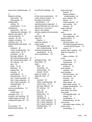 Page 137
loose toner, troubleshooting 87
M
Magenta cartridgepart number 98
status gauge 21
mailing labels printing 30
specifications 15, 16
maintenance agreements 108, 119
replacing print cartridges 68
Manual color options 48
manual duplexing 41
manuals 66, 104
margins, envelopes 13
matching, color 50
Material Safety Data Sheet 119
media cardstock 35
curled, troubleshooting 88
custom-sized 35, 37
envelopes 13, 28
first page, different 38
HP LaserJet glossy paper 32
HP LaserJet photo paper 32
HP, ordering 101...