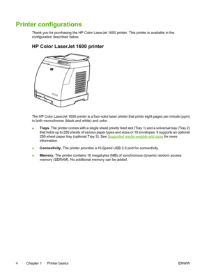 Page 16
Printer configurations
Thank you for purchasing the HP Color LaserJet 1600 printer. This printer is available in the
configuration described below.
HP Color LaserJet 1600 printer
The HP Color LaserJet 1600 printer is a four-color laser printer that prints eight pages per minute (ppm)
in both monochrome (black and white) and color.
●Trays.
 The printer comes with a single sheet priority feed slot (Tray 1) and a universal tray (Tray 2)
that holds up to 250 sheets of various paper types and sizes or 10...