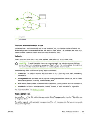 Page 27
1
2
1Acceptable
2Unacceptable
Envelopes with adhesive strips or flaps
Envelopes with a peel-off adhesive strip or with more than one flap that folds over to seal must use
adhesives that are compatible with the heat and pressure in the printer. The extra flaps and strips might
cause wrinkling, creasing, or even jams and might damage the fuser.
Labels
Select the type of label that you are using from the Print dialog box or the printer driver.
CAUTION To avoid damaging the printer, use only labels that are...