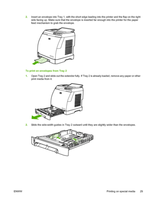 Page 41
2.Insert an envelope into Tray 1, with the short edge leading into the printer and the flap on the right
side facing up. Make sure that the envelope is inserted far enough into the printer for the paper
feed mechanism to grab the envelope.
To print on envelopes from Tray 2
1.Open Tray 2 and slide out the extender fully. If Tray 2 is already loaded, remove any paper or other
print media from it.
2.Slide the side-width guides in Tray 2 outward until they are slightly wider than the envelopes.
ENWW...