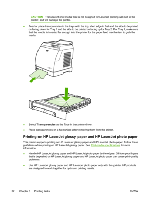 Page 44
CAUTIONTransparent print media that is not designed for LaserJet printing will melt in the
printer, and will damage the printer.
● Feed or place transparencies in the trays with the top, short edge in first and the side to be printed
on facing down for Tray 1 and the side to be printed on facing up for Tray 2. For Tray 1, make sure
that the media is inserted far enough into the printer for the paper feed mechanism to grab the
media.
●
Select 
Transparencies  as the Type in the printer driver.
● Place...