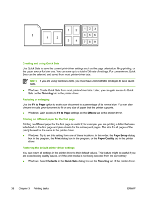 Page 50
112
12
3 412
3
456
789
Creating and using Quick Sets
Use Quick Sets to save the current print-driver settings such as the page orientation, N-up printing, or
the paper source for later use. You can save up to a total of 30 sets of settings. For convenience, Quick
Sets can be selected and saved from most printer-driver tabs.
NOTE If you are using Windows 2000, you must have Administrator privileges to save Quick
Sets.
● Windows: Create Quick Sets from most printer-driver tabs. Later, you can gain access...