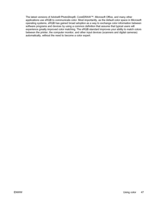 Page 59
The latest versions of Adobe® PhotoShop®, CorelDRAW™, Microsoft Office, and many other
applications use sRGB to communicate color. Most importantly, as the default color space in Microsoft
operating systems, sRGB has gained broad adoption as a way to exchange color information between
software programs and devices by using a common definition that assures that typical users will
experience greatly improved color matching. The sRGB standard improves your ability to match colors
between the printer, the...