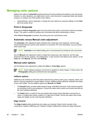 Page 60
Managing color options
Setting color options to Automatic typically produces the best possible print quality for color documents.
However, in some situations, you might want to print a color document in grayscale (black and shades
of gray) or to change one of the printers color options.
● Using Windows, print in grayscale or change the color options by using the settings on the 
Color
tab in the printer driver.
Print in Grayscale
Selecting the  Print in Grayscale  option from the printer driver prints a...