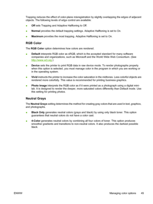 Page 61
Trapping reduces the effect of color-plane misregistration by slightly overlapping the edges of adjacent
objects. The following levels of edge control are available:
●Off
 sets Trapping and Adaptive Halftoning to Off.
● Normal
 provides the default trapping settings. Adaptive Halftoning is set to On.
● Maximum
 provides the most trapping. Adaptive Halftoning is set to On.
RGB Color
The RGB Color  option determines how colors are rendered.
● Default
 interprets RGB color as sRGB, which is the accepted...