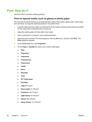 Page 64
Print: How do I?
Use this section to answer printing questions.
Print on special media, such as glossy or photo paper
You can print on special media such as transparencies, labels, heavy paper, glossy paper, photo paper,
and card stock, by using the optimizing feature in the printer driver.
1.Load the media input tray. Make sure that the top of the media is forward and the side to be printed
on (the rough side of transparencies) is facing up.
2. Adjust the media guides to fit the width of the media.
3....