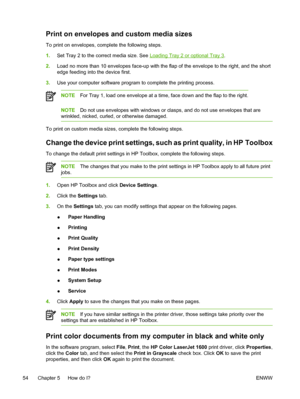 Page 66
Print on envelopes and custom media sizes
To print on envelopes, complete the following steps.
1.Set Tray 2 to the correct media size. See 
Loading Tray 2 or optional Tray 3 .
2. Load no more than 10 envelopes face-up with the flap of the envelope to the right, and the short
edge feeding into the device first.
3. Use your computer software program to complete the printing process.
NOTE For Tray 1, load one envelope at a time, face down and the flap to the right.
NOTEDo not use envelopes with windows or...