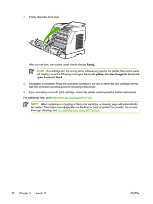 Page 70
7.Firmly close the front door.
After a short time, the control panel should display  Ready.
NOTE If a cartridge is in the wrong slot or is the wrong type for the printer, the control panel
will display one of the following messages:  Incorrect yellow, Incorrect magenta , Incorrect
cyan , Incorrect black .
8.Installation is complete. Place the used print cartridge in the box in which the new cartridge arrived.
See the enclosed recycling guide for recycling instructions.
9. If you are using a non-HP print...