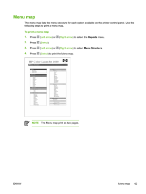 Page 75
Menu map
The menu map lists the menu structure for each option available on the printer control panel. Use the
following steps to print a menu map.
To print a menu map
1.Press 
 (Left arrow ) or  (Right arrow ) to select the  Reports menu.
2. Press 
 (Select ).
3. Press 
 (Left arrow ) or  (Right arrow ) to select Menu Structure .
4. Press 
 (Select ) to print the Menu map.
NOTE The Menu map print as two pages.
ENWW Menu map 63
 