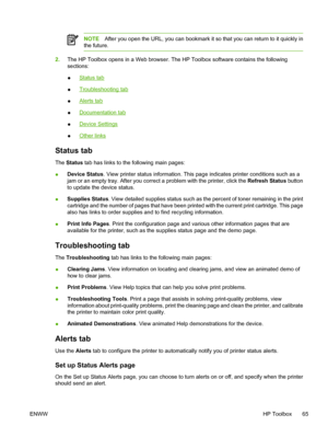 Page 77
NOTEAfter you open the URL, you can bookmark it so that you can return to it quickly in
the future.
2. The HP Toolbox opens in a Web browser. The HP Toolbox software contains the following
sections:
●
Status tab
●
Troubleshooting tab
●
Alerts tab
●
Documentation tab
●
Device Settings
●
Other links
Status tab
The  Status  tab has links to the following main pages:
● Device Status
. View printer status information. This page indicates printer conditions such as a
jam or an empty tray. After you correct a...