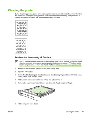 Page 83
Cleaning the printer
During the printing process, paper, toner and dust particles can accumulate inside the printer. Over time,
this buildup can cause print-quality problems such as toner specks or smearing. This printer has a
cleaning mode that can correct and prevent these types of problems.
To clean the fuser using HP Toolbox
NOTEUse the following procedure to clean the fuser using the HP  Toolbox. To clean the engine
when the computer is running an operating system that does not support HP Toolbox,...