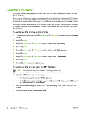 Page 84
Calibrating the printer
The printer automatically calibrates at various times. You can adjust the calibration settings by using
the HP Toolbox.
Environmental differences or aging print cartridges might cause fluctuations in image density. The printer
accounts for this with image stabilization control. The printer automatically calibrates at various times
to maintain the highest level of print quality. You can also request a calibration by using the HP  Toolbox.
The printer does not interrupt a print job...