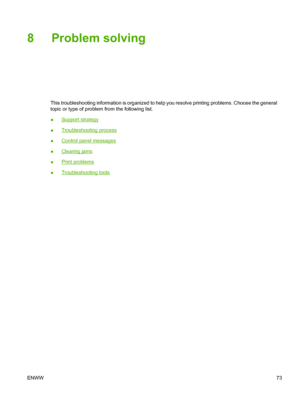 Page 85
8 Problem solving
This troubleshooting information is organized to help you resolve printing problems. Choose the general
topic or type of problem from the following list.
●
Support strategy
●
Troubleshooting process
●
Control panel messages
●
Clearing jams
●
Print problems
●
Troubleshooting tools
ENWW 73
 