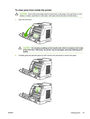 Page 93
To clear jams from inside the printer
CAUTIONJams in this area might result in loose toner on the page. If you get toner on your
clothes or hands, wash them in cold water. (Hot water will set the toner into the fabric.)
1. Open the front door.
CAUTION Do not place anything on the transfer belt, which is located on the inside
of the front door. Otherwise, the printer may be damaged, adversely affecting print
quality.
2. Carefully grasp the jammed paper by both corners and pull slowly to remove the...