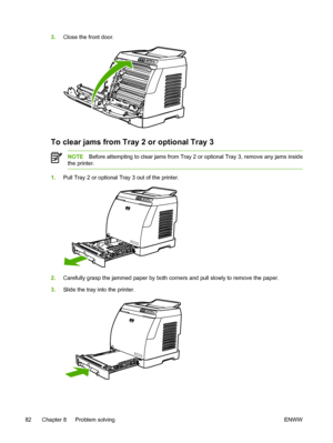 Page 94
3.Close the front door.
To clear jams from Tray 2 or optional Tray 3
NOTE Before attempting to clear jams from Tray 2 or optional Tray 3, remove any jams inside
the printer.
1. Pull Tray 2 or optional Tray 3 out of the printer.
2.Carefully grasp the jammed paper by both corners and pull slowly to remove the paper.
3. Slide the tray into the printer.
82 Chapter 8   Problem solving ENWW
 